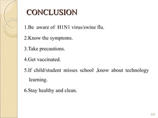 CONCLUSIONCONCLUSION
1.Be aware of H1N1 virus/swine flu.
2.Know the symptoms.
3.Take precautions.
4.Get vaccinated.
5.If child/student misses school ,know about technology
learning.
6.Stay healthy and clean.
23
 