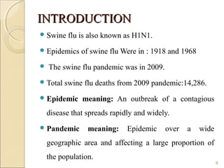 INTRODUCTIONINTRODUCTION
Swine flu is also known as H1N1.
Epidemics of swine flu Were in : 1918 and 1968
 The swine flu pandemic was in 2009.
Total swine flu deaths from 2009 pandemic:14,286.
Epidemic meaning: An outbreak of a contagious
disease that spreads rapidly and widely.
Pandemic meaning: Epidemic over a wide
geographic area and affecting a large proportion of
the population.
3
 