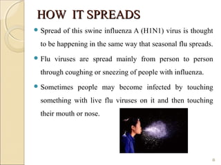 HOW IT SPREADSHOW IT SPREADS
 Spread of this swine influenza A (H1N1) virus is thought
to be happening in the same way that seasonal flu spreads.
 Flu viruses are spread mainly from person to person
through coughing or sneezing of people with influenza.
 Sometimes people may become infected by touching
something with live flu viruses on it and then touching
their mouth or nose.
8
 