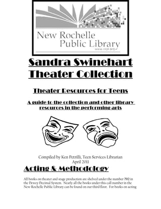 Sandra Swinehart
   Theater Collection
      Theater Resources for Teens
  A guide to the collection and other library
       resources in the performing arts




          Compiled by Ken Petrilli, Teen Services Librarian
                           April 2011
Acting & Methodology
All books on theater and stage production are shelved under the number 792 in
the Dewey Decimal System. Nearly all the books under this call number in the
New Rochelle Public Library can be found on our third floor. For books on acting
 