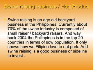 Swine raising business / Hog Production Business   Swine raising is an age old backyard business in the Philippines. Currently about 70% of the swine industry is composed of small raiser / backyard raisers. And way back 2004 the Philippines is in the top 20 countries in terms of sow population. It only shows how we Filipino love to eat pork. And swine raising is a good business or sideline to invest . 