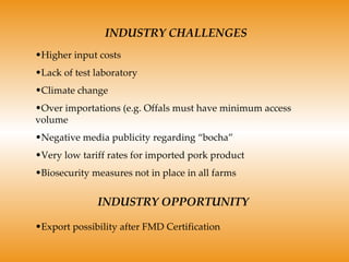 INDUSTRY CHALLENGES Higher input costs Lack of test laboratory Climate change Over importations (e.g. Offals must have minimum access volume Negative media publicity regarding “bocha” Very low tariff rates for imported pork product Biosecurity measures not in place in all farms INDUSTRY OPPORTUNITY Export possibility after FMD Certification 