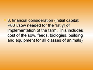 3. financial consideration (initial capital: P80T/sow needed for the 1st yr of implementation of the farm. This includes cost of the sow, feeds, biologies, building and equipment for all classes of animals)   