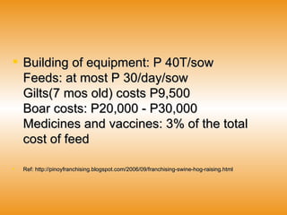 Building of equipment: P 40T/sow Feeds: at most P 30/day/sow Gilts(7 mos old) costs P9,500 Boar costs: P20,000 - P30,000 Medicines and vaccines: 3% of the total cost of feed  Ref: http://pinoyfranchising.blogspot.com/2006/09/franchising-swine-hog-raising.html 