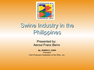Swine Industry in the Philippines Presented by:  Aeroul Franz Berro   By: EDWIN G. CHEN President Pork Producers Federation of the Phils., Inc . 
