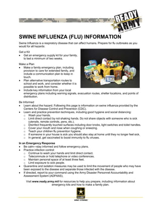 SWINE INFLUENZA (FLU) INFORMATION
Swine Influenza is a respiratory disease that can affect humans. Prepare for flu outbreaks as you
would for all hazards:

Get a Kit
   Get an emergency supply kit for your family,
   to last a minimum of two weeks.

Make a Plan
   Make a family emergency plan, including
   provision to care for extended family, and
   include a communication plan to keep in
   touch.
   Plan alternative transportation routes to
   school and work, and consider whether it is
   possible to work from home.
   Include key information from your local
   emergency plans including warning signals, evacuation routes, shelter locations, and points of
   distribution.

Be Informed
    Learn about the hazard. Following this page is information on swine influenza provided by the
    Centers for Disease Control and Prevention (CDC).
    Learn and practice prevention techniques, including good hygiene and social distancing:
    o Wash your hands.
    o Limit direct contact by not shaking hands. Do not share objects with someone who is sick
        (utensils, remote controls, pens, etc.).
    o Disinfect frequently touched surfaces including door knobs, light switches and toilet handles.
    o Cover your mouth and nose when coughing or sneezing.
    o Teach your children flu prevention hygiene.
    o If someone in your house is sick you should also stay at home until they no longer feel sick.
    o In general, get vaccinated to boost immunity to flu viruses.

In an Emergency Response
    Be calm—stay informed and follow emergency plans.
    Practice infection control:
    o Continue to wash your hands and limit direct contact.
    o Telecommute or hold telephone or video conferences.
    o Maintain personal space of at least three feet.
    o Limit exposure to sick people.
    Quarantine and isolation measures may be used to limit the movement of people who may have
    been exposed to the disease and separate those infected with the disease.
    If directed, report to your command using the Army Disaster Personnel Accountability and
    Assessment System (ADPAAS).

     Visit www.ready.army.mil for resources to help you prepare, including information about
                        emergency kits and how to make a family plan.



                                                                                                    1
 