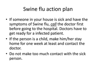 Swine flu action planIf someone in your house is sick and have the symptoms of Swine flu, call the doctor first before going to the hospital. Doctors have to get ready for a infected patient.If the person is a child, make him/her stay home for one week at least and contact the doctor.Do not make too much contact with the sick person.