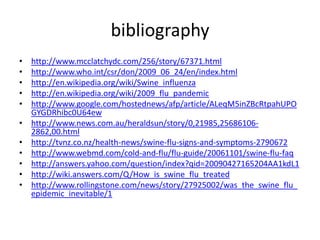 bibliographyhttp://www.mcclatchydc.com/256/story/67371.htmlhttp://www.who.int/csr/don/2009_06_24/en/index.htmlhttp://en.wikipedia.org/wiki/Swine_influenzahttp://en.wikipedia.org/wiki/2009_flu_pandemichttp://www.google.com/hostednews/afp/article/ALeqM5inZBcRtpahUPOGYGDRhibc0U64ewhttp://www.news.com.au/heraldsun/story/0,21985,25686106-2862,00.htmlhttp://tvnz.co.nz/health-news/swine-flu-signs-and-symptoms-2790672http://www.webmd.com/cold-and-flu/flu-guide/20061101/swine-flu-faqhttp://answers.yahoo.com/question/index?qid=20090427165204AA1kdL1http://wiki.answers.com/Q/How_is_swine_flu_treatedhttp://www.rollingstone.com/news/story/27925002/was_the_swine_flu_epidemic_inevitable/1