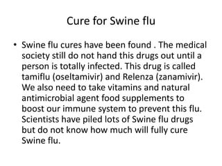 Cure for Swine fluSwine flu cures have been found . The medical society still do not hand this drugs out until a person is totally infected. This drug is called tamiflu (oseltamivir) andRelenza (zanamivir). We also need to take vitamins and natural antimicrobial agent food supplements to boost our immune system to prevent this flu. Scientists have piled lots of Swine flu drugs but do not know how much will fully cure Swine flu.