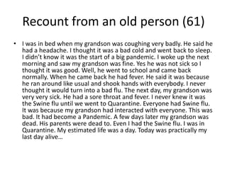 Recount from an old person (61)I was in bed when my grandson was coughing very badly. He said he had a headache. I thought it was a bad cold and went back to sleep. I didn’t know it was the start of a big pandemic. I woke up the next morning and saw my grandson was fine. Yes he was not sick so I thought it was good. Well, he went to school and came back normally. When he came back he had fever. He said it was because he ran around like usual and shook hands with everybody. I never thought it would turn into a bad flu. The next day, my grandson was very very sick. He had a sore throat and fever. I never knew it was the Swine flu until we went to Quarantine. Everyone had Swine flu. It was because my grandson had interacted with everyone. This was bad. It had become a Pandemic. A few days later my grandson was dead. His parents were dead to. Even I had the Swine flu. I was in Quarantine. My estimated life was a day. Today was practically my last day alive…