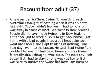 Recount from adult (37)A new pandemic? Sure. Swine flu wouldn’t reach Australia! I thought of nothing when it was on news last night. Today, I didn’t feel well. I had to go a long way away because of work. We went to New Zealand. People didn’t have much Swine flu in New Zealand either. So I got to work quickly to get back home. I got home with a bad cough. I had a bad headache too. I went back home and slept thinking of nothing.  The next day I went to the doctor. He said I had Swine flu. I couldn’t believe it. I had to go home and stay home. I felt really sick. I thought I would die. The next day, I felt better. But I had to stay for one week at home. But I was sure to survive the Swine flu! Now I am immune!