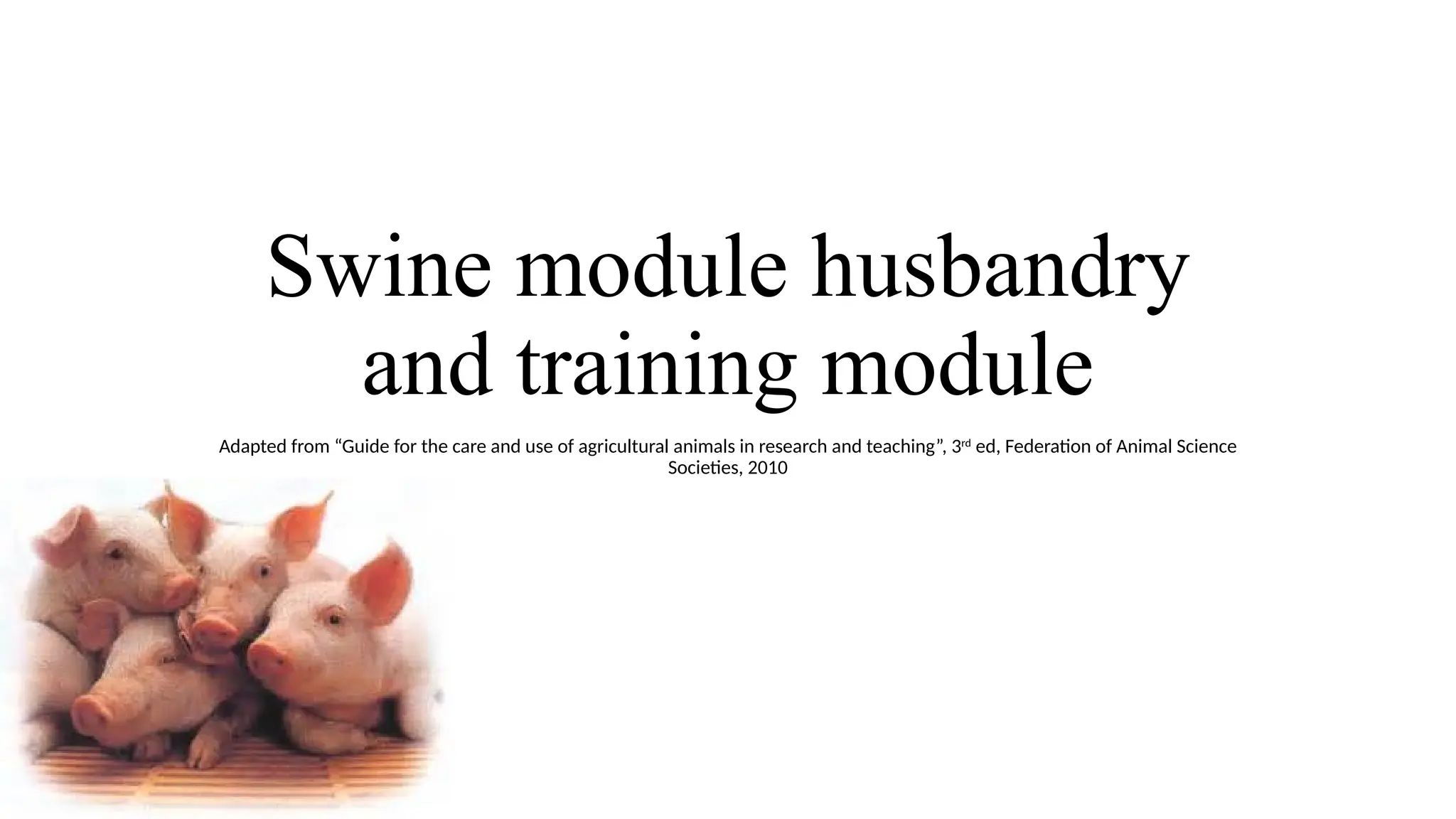 Swine module husbandry
and training module
Adapted from “Guide for the care and use of agricultural animals in research and teaching”, 3rd
ed, Federation of Animal Science
Societies, 2010
 