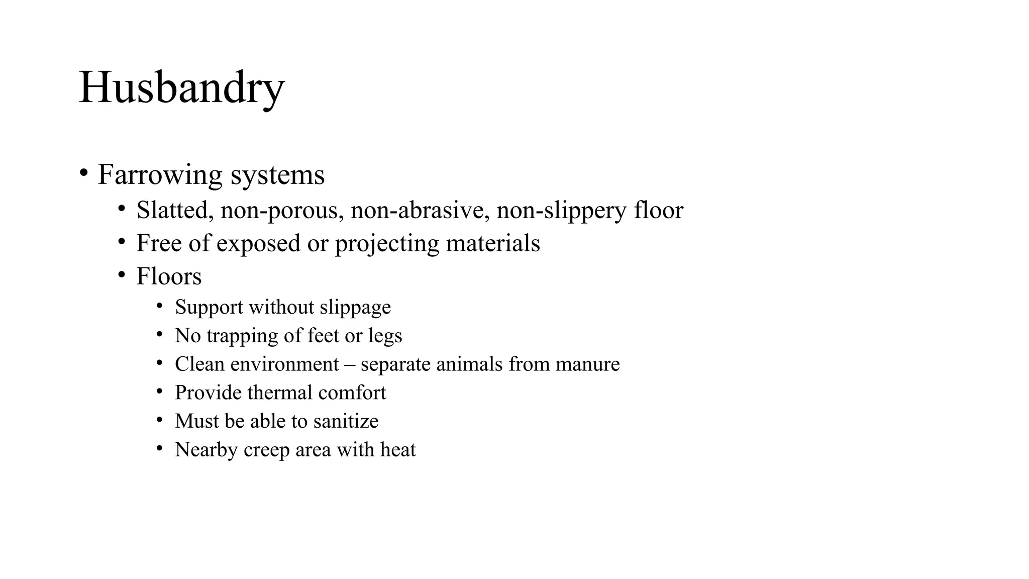Husbandry
• Farrowing systems
• Slatted, non-porous, non-abrasive, non-slippery floor
• Free of exposed or projecting materials
• Floors
• Support without slippage
• No trapping of feet or legs
• Clean environment – separate animals from manure
• Provide thermal comfort
• Must be able to sanitize
• Nearby creep area with heat
 