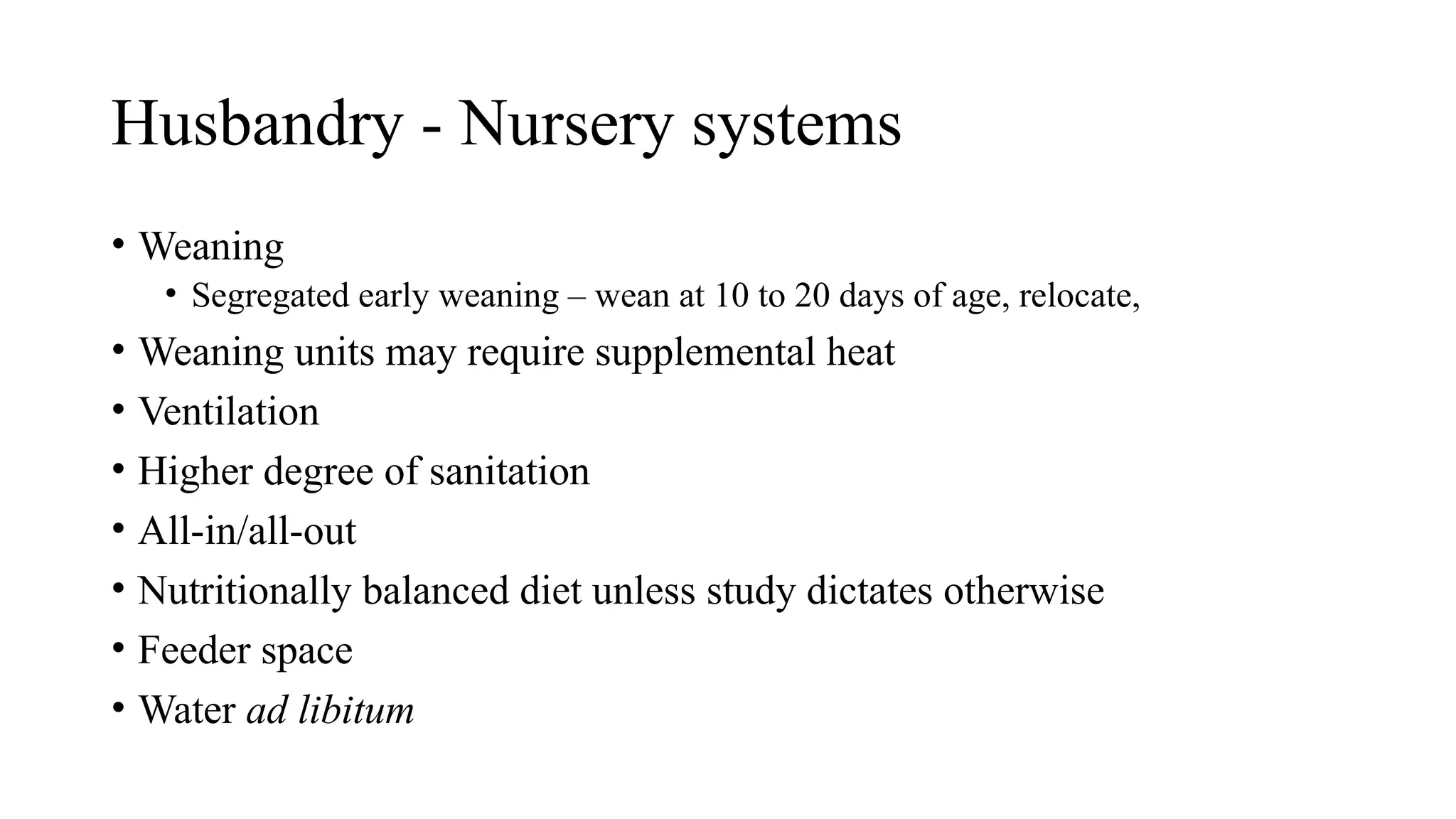 Husbandry - Nursery systems
• Weaning
• Segregated early weaning – wean at 10 to 20 days of age, relocate,
• Weaning units may require supplemental heat
• Ventilation
• Higher degree of sanitation
• All-in/all-out
• Nutritionally balanced diet unless study dictates otherwise
• Feeder space
• Water ad libitum
 