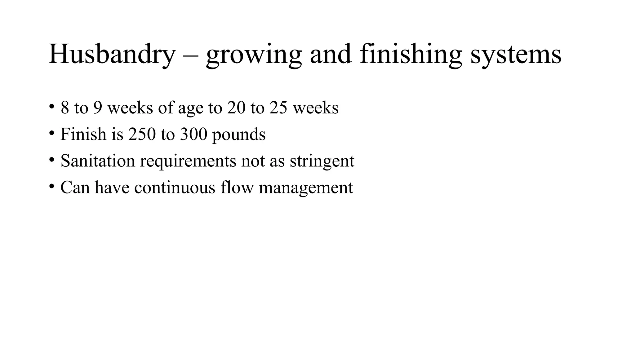Husbandry – growing and finishing systems
• 8 to 9 weeks of age to 20 to 25 weeks
• Finish is 250 to 300 pounds
• Sanitation requirements not as stringent
• Can have continuous flow management
 