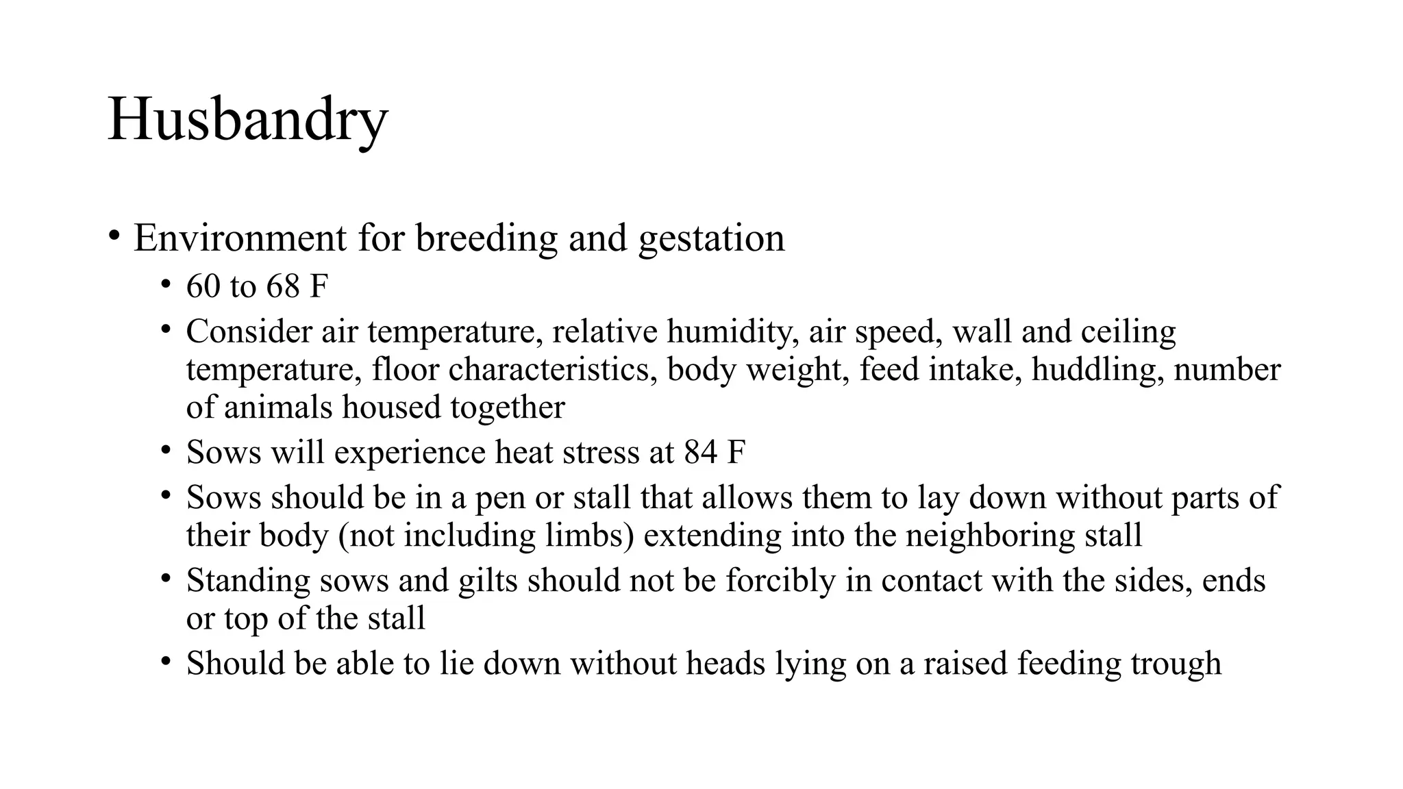 Husbandry
• Environment for breeding and gestation
• 60 to 68 F
• Consider air temperature, relative humidity, air speed, wall and ceiling
temperature, floor characteristics, body weight, feed intake, huddling, number
of animals housed together
• Sows will experience heat stress at 84 F
• Sows should be in a pen or stall that allows them to lay down without parts of
their body (not including limbs) extending into the neighboring stall
• Standing sows and gilts should not be forcibly in contact with the sides, ends
or top of the stall
• Should be able to lie down without heads lying on a raised feeding trough
 