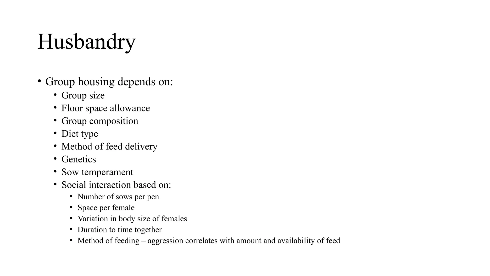 Husbandry
• Group housing depends on:
• Group size
• Floor space allowance
• Group composition
• Diet type
• Method of feed delivery
• Genetics
• Sow temperament
• Social interaction based on:
• Number of sows per pen
• Space per female
• Variation in body size of females
• Duration to time together
• Method of feeding – aggression correlates with amount and availability of feed
 