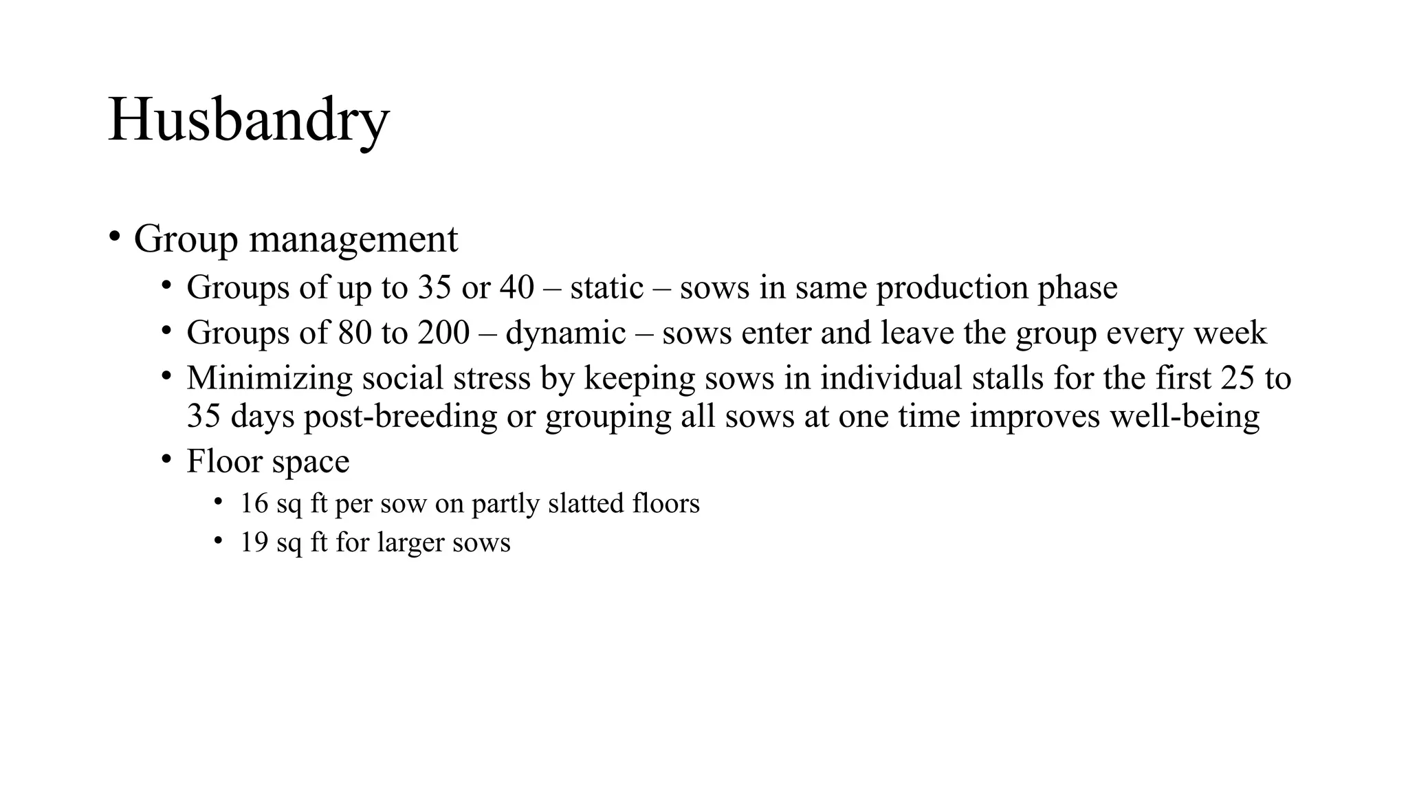 Husbandry
• Group management
• Groups of up to 35 or 40 – static – sows in same production phase
• Groups of 80 to 200 – dynamic – sows enter and leave the group every week
• Minimizing social stress by keeping sows in individual stalls for the first 25 to
35 days post-breeding or grouping all sows at one time improves well-being
• Floor space
• 16 sq ft per sow on partly slatted floors
• 19 sq ft for larger sows
 