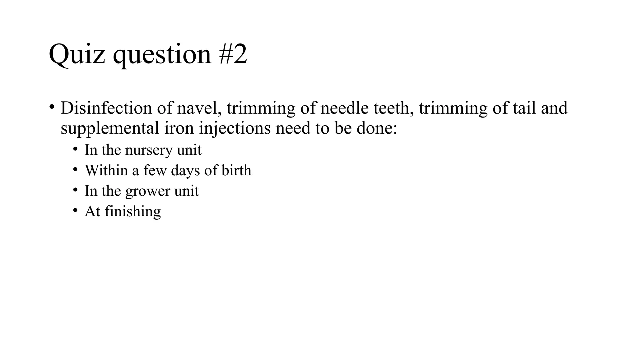 Quiz question #2
• Disinfection of navel, trimming of needle teeth, trimming of tail and
supplemental iron injections need to be done:
• In the nursery unit
• Within a few days of birth
• In the grower unit
• At finishing
 