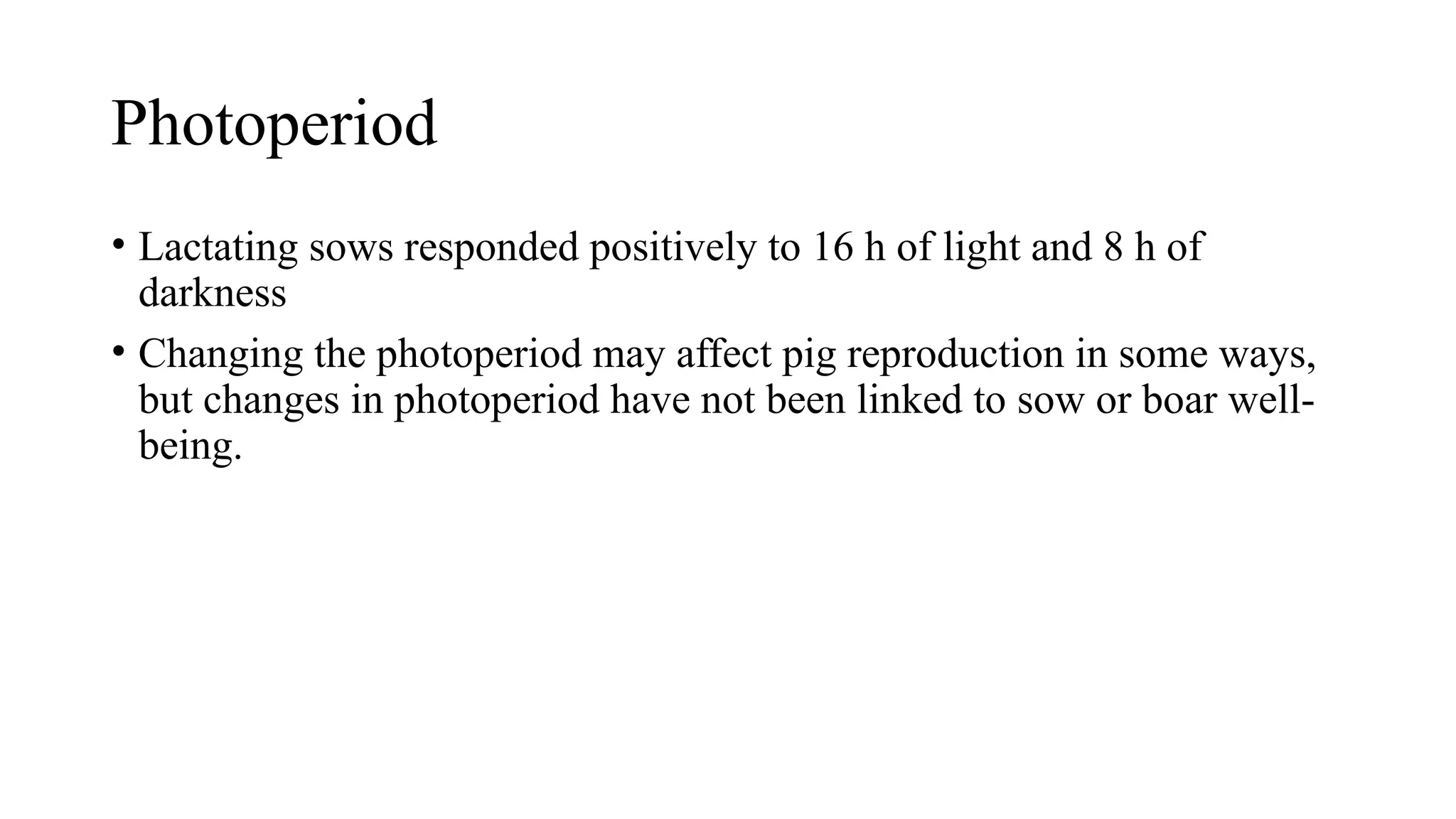 Photoperiod
• Lactating sows responded positively to 16 h of light and 8 h of
darkness
• Changing the photoperiod may affect pig reproduction in some ways,
but changes in photoperiod have not been linked to sow or boar well-
being.
 