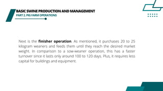 BASICSWINEPRODUCTIONANDMANAGEMENT
PART2.PIGFARMOPERATIONS
Next is the finisher operation. As mentioned, it purchases 20 to 25
kilogram weaners and feeds them until they reach the desired market
weight. In comparison to a sow-weaner operation, this has a faster
turnover since it lasts only around 100 to 120 days. Plus, it requires less
capital for buildings and equipment.
 
