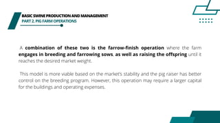 BASICSWINEPRODUCTIONANDMANAGEMENT
PART2.PIGFARMOPERATIONS
A combination of these two is the farrow-finish operation where the farm
engages in breeding and farrowing sows, as well as raising the offspring until it
reaches the desired market weight.
This model is more viable based on the market’s stability and the pig raiser has better
control on the breeding program. However, this operation may require a larger capital
for the buildings and operating expenses.
 