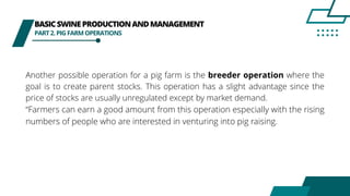 BASICSWINEPRODUCTIONANDMANAGEMENT
PART2.PIGFARMOPERATIONS
Another possible operation for a pig farm is the breeder operation where the
goal is to create parent stocks. This operation has a slight advantage since the
price of stocks are usually unregulated except by market demand.
“Farmers can earn a good amount from this operation especially with the rising
numbers of people who are interested in venturing into pig raising.
 