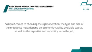 BASICSWINEPRODUCTIONANDMANAGEMENT
PART2.PIGFARMOPERATIONS
“When it comes to choosing the right operation, the type and size of
the enterprise must depend on economic viability, available capital,
as well as the expertise and capability to do the job,
 
