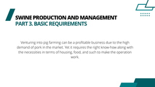 SWINEPRODUCTIONANDMANAGEMENT
PART3.BASICREQUIREMENTS
Venturing into pig farming can be a profitable business due to the high
demand of pork in the market. Yet it requires the right know-how along with
the necessities in terms of housing, food, and such to make the operation
work.
 
