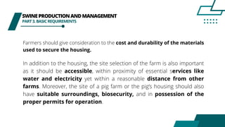 SWINEPRODUCTIONANDMANAGEMENT
PART3.BASICREQUIREMENTS
Farmers should give consideration to the cost and durability of the materials
used to secure the housing.
In addition to the housing, the site selection of the farm is also important
as it should be accessible, within proximity of essential services like
water and electricity yet within a reasonable distance from other
farms. Moreover, the site of a pig farm or the pig’s housing should also
have suitable surroundings, biosecurity, and in possession of the
proper permits for operation.
 