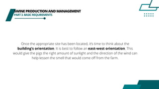 SWINEPRODUCTIONANDMANAGEMENT
PART3.BASICREQUIREMENTS
Once the appropriate site has been located, it’s time to think about the
building’s orientation. It is best to follow an east-west orientation. This
would give the pigs the right amount of sunlight and the direction of the wind can
help lessen the smell that would come off from the farm.
 