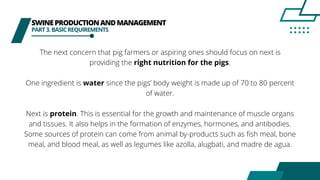 SWINEPRODUCTIONANDMANAGEMENT
PART3.BASICREQUIREMENTS
The next concern that pig farmers or aspiring ones should focus on next is
providing the right nutrition for the pigs.
One ingredient is water since the pigs’ body weight is made up of 70 to 80 percent
of water.
Next is protein. This is essential for the growth and maintenance of muscle organs
and tissues. It also helps in the formation of enzymes, hormones, and antibodies.
Some sources of protein can come from animal by-products such as fish meal, bone
meal, and blood meal, as well as legumes like azolla, alugbati, and madre de agua.
 