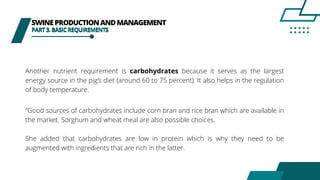 SWINEPRODUCTIONANDMANAGEMENT
PART3.BASICREQUIREMENTS
Another nutrient requirement is carbohydrates because it serves as the largest
energy source in the pig’s diet (around 60 to 75 percent). It also helps in the regulation
of body temperature.
“Good sources of carbohydrates include corn bran and rice bran which are available in
the market. Sorghum and wheat meal are also possible choices.
She added that carbohydrates are low in protein which is why they need to be
augmented with ingredients that are rich in the latter.
PART3.BASICREQUIREMENTS
 