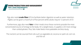 SWINEPRODUCTIONANDMANAGEMENT
PART3.BASICREQUIREMENTS
Pigs also need crude fiber (CF) to facilitate better digestion as well as water retention.
Piglets can be given a maximum of five percent while adults require 12 percent of CF.
Furthermore, pigs also need fats in their meals since these nutrients provide the most
concentrated source of energy to the body. On a weight basis, it supplies 2.25 more energy
than carbohydrates. Plus, fats make feeds more palatable and less dusty.
The nutrient can be sourced from oils such as vegetable oil, coconut or palm oil, corn oil,
and fish oil.
 