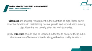SWINEPRODUCTIONANDMANAGEMENT
PART3.BASICREQUIREMENTS
Vitamins are another requirement in the nutrition of pigs. These serve
essential functions in maintaining normal growth and reproduction among
pigs. Vitamins are usually given in small quantities.
Lastly, minerals should also be included in the feeds because these aid in
the formation of bones and teeth, along with other bodily functions.
 