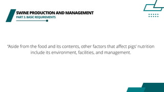 SWINEPRODUCTIONANDMANAGEMENT
PART3.BASICREQUIREMENTS
“Aside from the food and its contents, other factors that affect pigs’ nutrition
include its environment, facilities, and management.
 