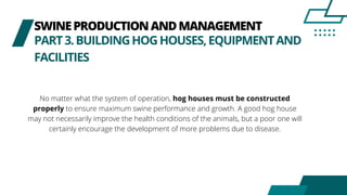 SWINEPRODUCTIONANDMANAGEMENT
PART3.BUILDINGHOGHOUSES,EQUIPMENTAND
FACILITIES
No matter what the system of operation, hog houses must be constructed
properly to ensure maximum swine performance and growth. A good hog house
may not necessarily improve the health conditions of the animals, but a poor one will
certainly encourage the development of more problems due to disease.
 