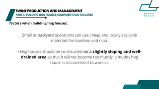 SWINEPRODUCTIONANDMANAGEMENT
PART3.BUILDINGHOGHOUSES,EQUIPMENTANDFACILITIES
factors when building hog houses:
Small or backyard operations can use cheap and locally available
materials like bamboo and nipa.
• Hog houses should be constructed on a slightly sloping and well-
drained area so that it will not become too muddy; a muddy hog
house is inconvenient to work in.
 