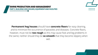 SWINEPRODUCTIONANDMANAGEMENT
PART3.BUILDINGHOGHOUSES,EQUIPMENTANDFACILITIES
Permanent hog houses should have concrete floors for easy cleaning,
and to minimize the occurrence of parasites and diseases. Concrete floors,
however, must not be too rough as this may cause foot and leg problems in
the swine; neither should they be so smooth that they become slippery when
wet.
 