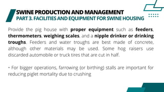 SWINEPRODUCTIONANDMANAGEMENT
PART3.FACILITIESANDEQUIPMENTFORSWINEHOUSING
Provide the pig house with proper equipment such as feeders,
thermometers, weighing scales, and a nipple drinker or drinking
troughs. Feeders and water troughs are best made of concrete,
although other materials may be used. Some hog raisers use
discarded automobile or truck tires that are cut in half.
• For bigger operations, farrowing (or birthing) stalls are important for
reducing piglet mortality due to crushing
 