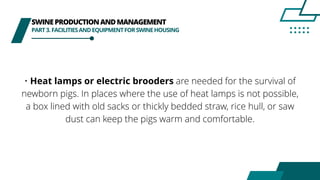 SWINEPRODUCTIONANDMANAGEMENT
PART3.FACILITIESANDEQUIPMENTFORSWINEHOUSING
• Heat lamps or electric brooders are needed for the survival of
newborn pigs. In places where the use of heat lamps is not possible,
a box lined with old sacks or thickly bedded straw, rice hull, or saw
dust can keep the pigs warm and comfortable.
 
