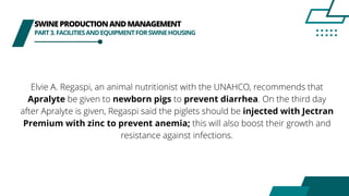 SWINEPRODUCTIONANDMANAGEMENT
PART3.FACILITIESANDEQUIPMENTFORSWINEHOUSING
Elvie A. Regaspi, an animal nutritionist with the UNAHCO, recommends that
Apralyte be given to newborn pigs to prevent diarrhea. On the third day
after Apralyte is given, Regaspi said the piglets should be injected with Jectran
Premium with zinc to prevent anemia; this will also boost their growth and
resistance against infections.
 