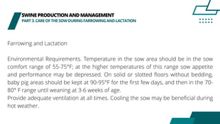 SWINEPRODUCTIONANDMANAGEMENT
PART3.CAREOFTHESOWDURINGFARROWINGANDLACTATION
Farrowing and Lactation
Environmental Requirements. Temperature in the sow area should be in the sow
comfort range of 55-75°F; at the higher temperatures of this range sow appetite
and performance may be depressed. On solid or slotted floors without bedding,
baby pig areas should be kept at 90-95°F for the first few days, and then in the 70-
80° F range until weaning at 3-6 weeks of age.
Provide adequate ventilation at all times. Cooling the sow may be beneficial during
hot weather.
 
