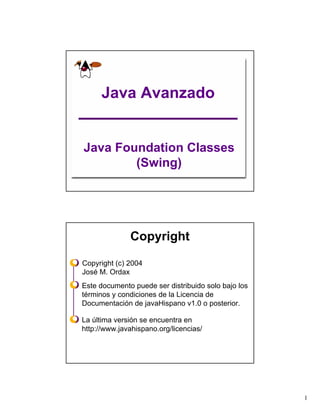Java Avanzado


Java Foundation Classes
        (Swing)




              Copyright

Copyright (c) 2004
José M. Ordax
Este documento puede ser distribuido solo bajo los
términos y condiciones de la Licencia de
Documentación de javaHispano v1.0 o posterior.

La última versión se encuentra en
http://www.javahispano.org/licencias/




                                                     1
 