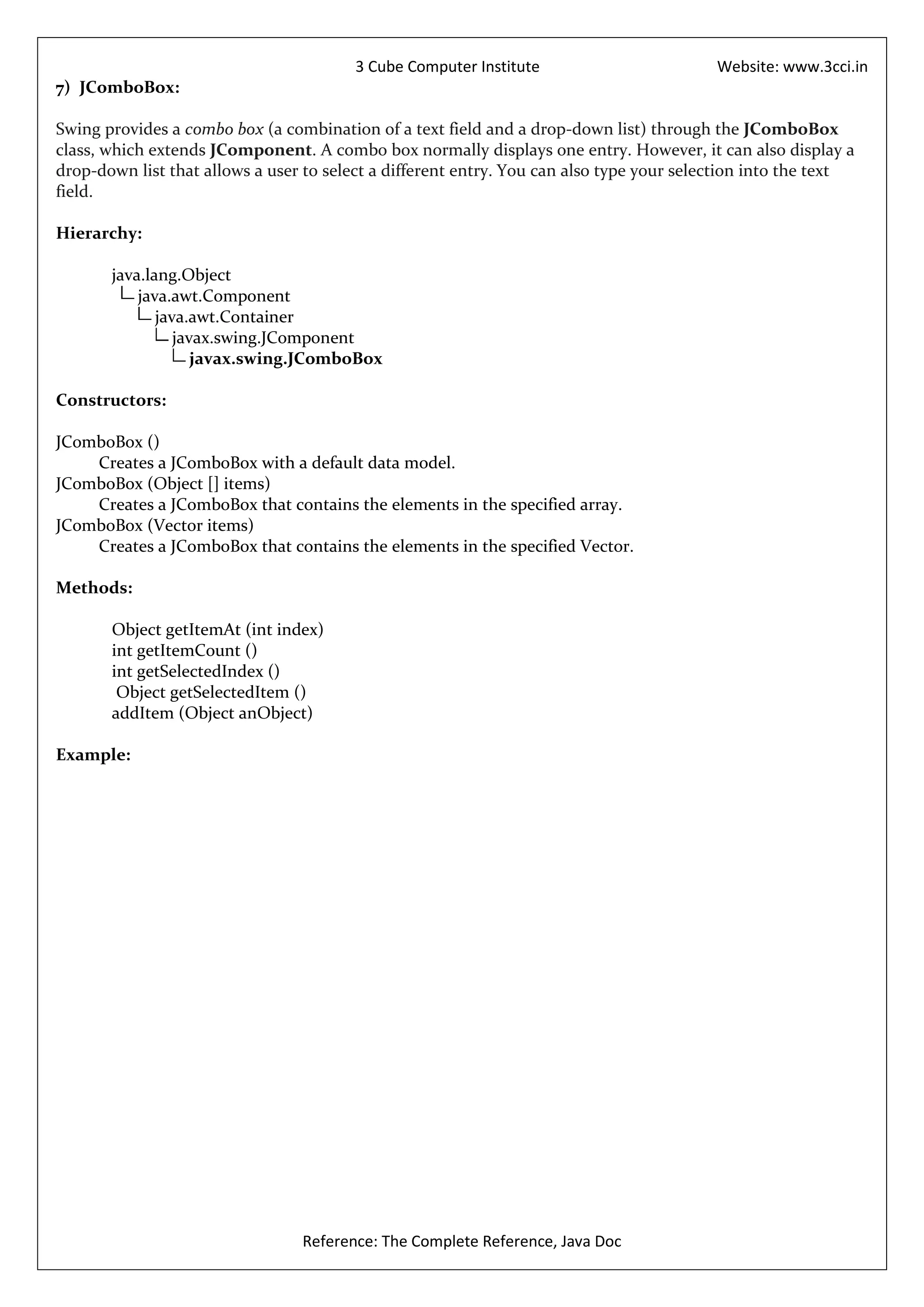 3 Cube Computer Institute                         Website: www.3cci.in
7) JComboBox:

Swing provides a combo box (a combination of a text field and a drop-down list) through the JComboBox
class, which extends JComponent. A combo box normally displays one entry. However, it can also display a
drop-down list that allows a user to select a different entry. You can also type your selection into the text
field.

Hierarchy:

       java.lang.Object
           java.awt.Component
              java.awt.Container
                 javax.swing.JComponent
                    javax.swing.JComboBox

Constructors:

JComboBox ()
    Creates a JComboBox with a default data model.
JComboBox (Object [] items)
    Creates a JComboBox that contains the elements in the specified array.
JComboBox (Vector items)
    Creates a JComboBox that contains the elements in the specified Vector.

Methods:

       Object getItemAt (int index)
       int getItemCount ()
       int getSelectedIndex ()
        Object getSelectedItem ()
       addItem (Object anObject)

Example:




                                 Reference: The Complete Reference, Java Doc
 