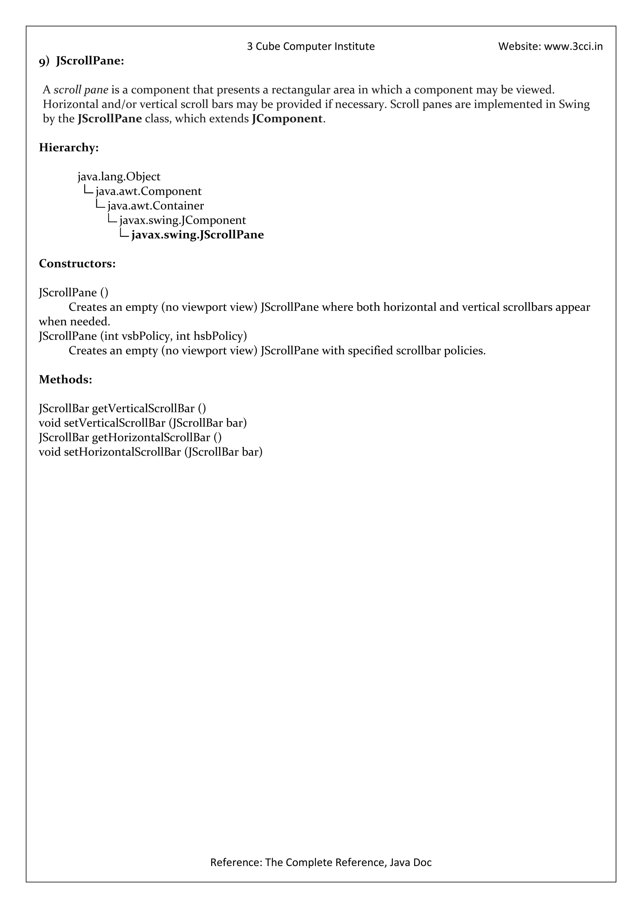 3 Cube Computer Institute                       Website: www.3cci.in
9) JScrollPane:

A scroll pane is a component that presents a rectangular area in which a component may be viewed.
Horizontal and/or vertical scroll bars may be provided if necessary. Scroll panes are implemented in Swing
by the JScrollPane class, which extends JComponent.

Hierarchy:

       java.lang.Object
           java.awt.Component
              java.awt.Container
                 javax.swing.JComponent
                    javax.swing.JScrollPane

Constructors:

JScrollPane ()
      Creates an empty (no viewport view) JScrollPane where both horizontal and vertical scrollbars appear
when needed.
JScrollPane (int vsbPolicy, int hsbPolicy)
      Creates an empty (no viewport view) JScrollPane with specified scrollbar policies.

Methods:

JScrollBar getVerticalScrollBar ()
void setVerticalScrollBar (JScrollBar bar)
JScrollBar getHorizontalScrollBar ()
void setHorizontalScrollBar (JScrollBar bar)




                                 Reference: The Complete Reference, Java Doc
 