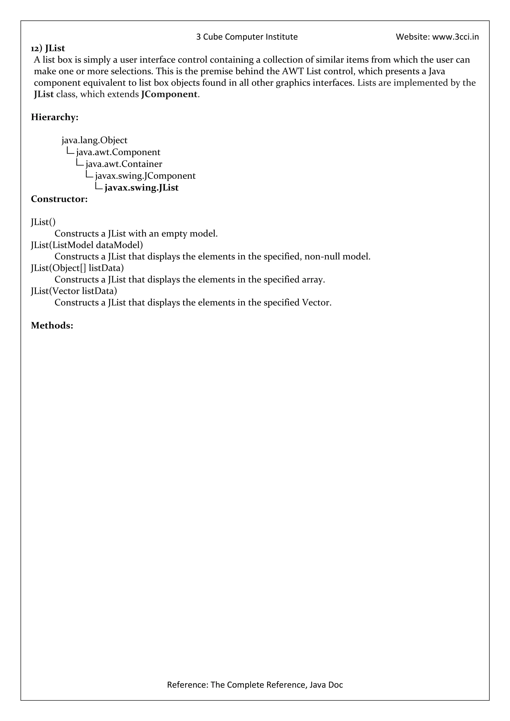 3 Cube Computer Institute                         Website: www.3cci.in
12) JList
 A list box is simply a user interface control containing a collection of similar items from which the user can
 make one or more selections. This is the premise behind the AWT List control, which presents a Java
 component equivalent to list box objects found in all other graphics interfaces. Lists are implemented by the
 JList class, which extends JComponent.

Hierarchy:

      java.lang.Object
          java.awt.Component
             java.awt.Container
                javax.swing.JComponent
                   javax.swing.JList
Constructor:

JList()
       Constructs a JList with an empty model.
JList(ListModel dataModel)
       Constructs a JList that displays the elements in the specified, non-null model.
JList(Object[] listData)
       Constructs a JList that displays the elements in the specified array.
JList(Vector listData)
       Constructs a JList that displays the elements in the specified Vector.

Methods:




                                  Reference: The Complete Reference, Java Doc
 