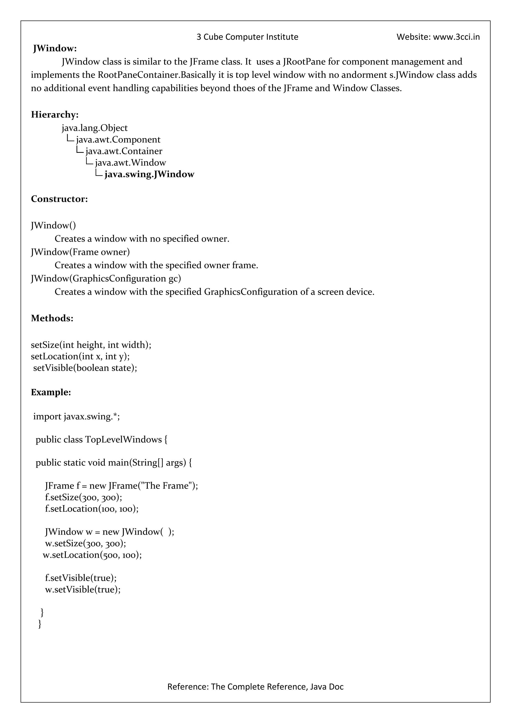 3 Cube Computer Institute                      Website: www.3cci.in
 JWindow:
       JWindow class is similar to the JFrame class. It uses a JRootPane for component management and
implements the RootPaneContainer.Basically it is top level window with no andorment s.JWindow class adds
no additional event handling capabilities beyond thoes of the JFrame and Window Classes.

Hierarchy:
      java.lang.Object
          java.awt.Component
             java.awt.Container
                java.awt.Window
                   java.swing.JWindow

Constructor:

JWindow()
     Creates a window with no specified owner.
JWindow(Frame owner)
     Creates a window with the specified owner frame.
JWindow(GraphicsConfiguration gc)
     Creates a window with the specified GraphicsConfiguration of a screen device.

Methods:

setSize(int height, int width);
setLocation(int x, int y);
 setVisible(boolean state);

Example:

import javax.swing.*;

 public class TopLevelWindows {

 public static void main(String[] args) {

      JFrame f = new JFrame("The Frame");
      f.setSize(300, 300);
      f.setLocation(100, 100);

   JWindow w = new JWindow( );
   w.setSize(300, 300);
   w.setLocation(500, 100);

      f.setVisible(true);
      w.setVisible(true);

  }
 }




                                  Reference: The Complete Reference, Java Doc
 