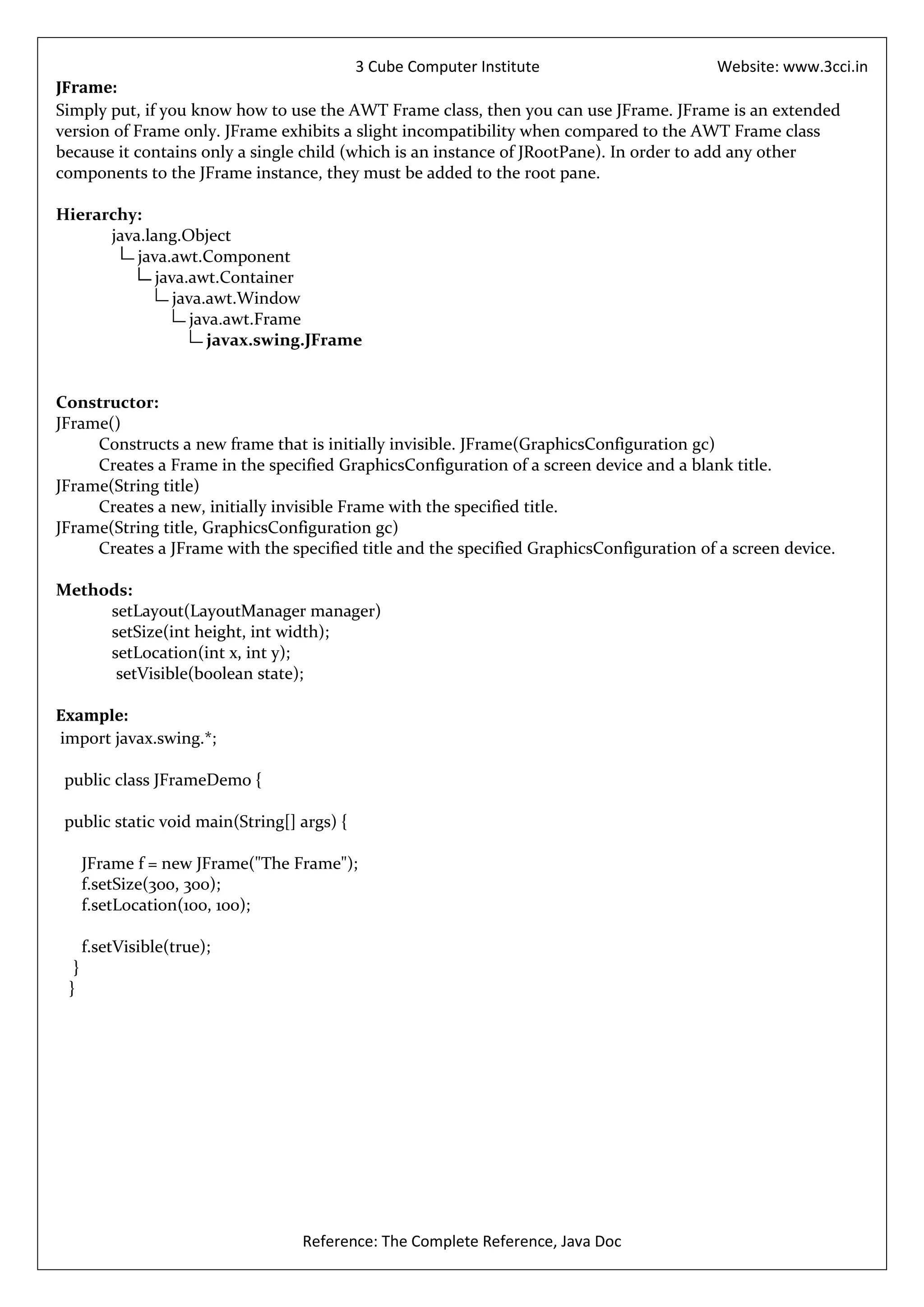 3 Cube Computer Institute                         Website: www.3cci.in
JFrame:
Simply put, if you know how to use the AWT Frame class, then you can use JFrame. JFrame is an extended
version of Frame only. JFrame exhibits a slight incompatibility when compared to the AWT Frame class
because it contains only a single child (which is an instance of JRootPane). In order to add any other
components to the JFrame instance, they must be added to the root pane.

Hierarchy:
      java.lang.Object
          java.awt.Component
             java.awt.Container
                java.awt.Window
                   java.awt.Frame
                      javax.swing.JFrame


Constructor:
JFrame()
     Constructs a new frame that is initially invisible. JFrame(GraphicsConfiguration gc)
     Creates a Frame in the specified GraphicsConfiguration of a screen device and a blank title.
JFrame(String title)
     Creates a new, initially invisible Frame with the specified title.
JFrame(String title, GraphicsConfiguration gc)
     Creates a JFrame with the specified title and the specified GraphicsConfiguration of a screen device.

Methods:
     setLayout(LayoutManager manager)
     setSize(int height, int width);
     setLocation(int x, int y);
      setVisible(boolean state);

Example:
import javax.swing.*;

 public class JFrameDemo {

 public static void main(String[] args) {

      JFrame f = new JFrame("The Frame");
      f.setSize(300, 300);
      f.setLocation(100, 100);

      f.setVisible(true);
  }
 }




                                  Reference: The Complete Reference, Java Doc
 