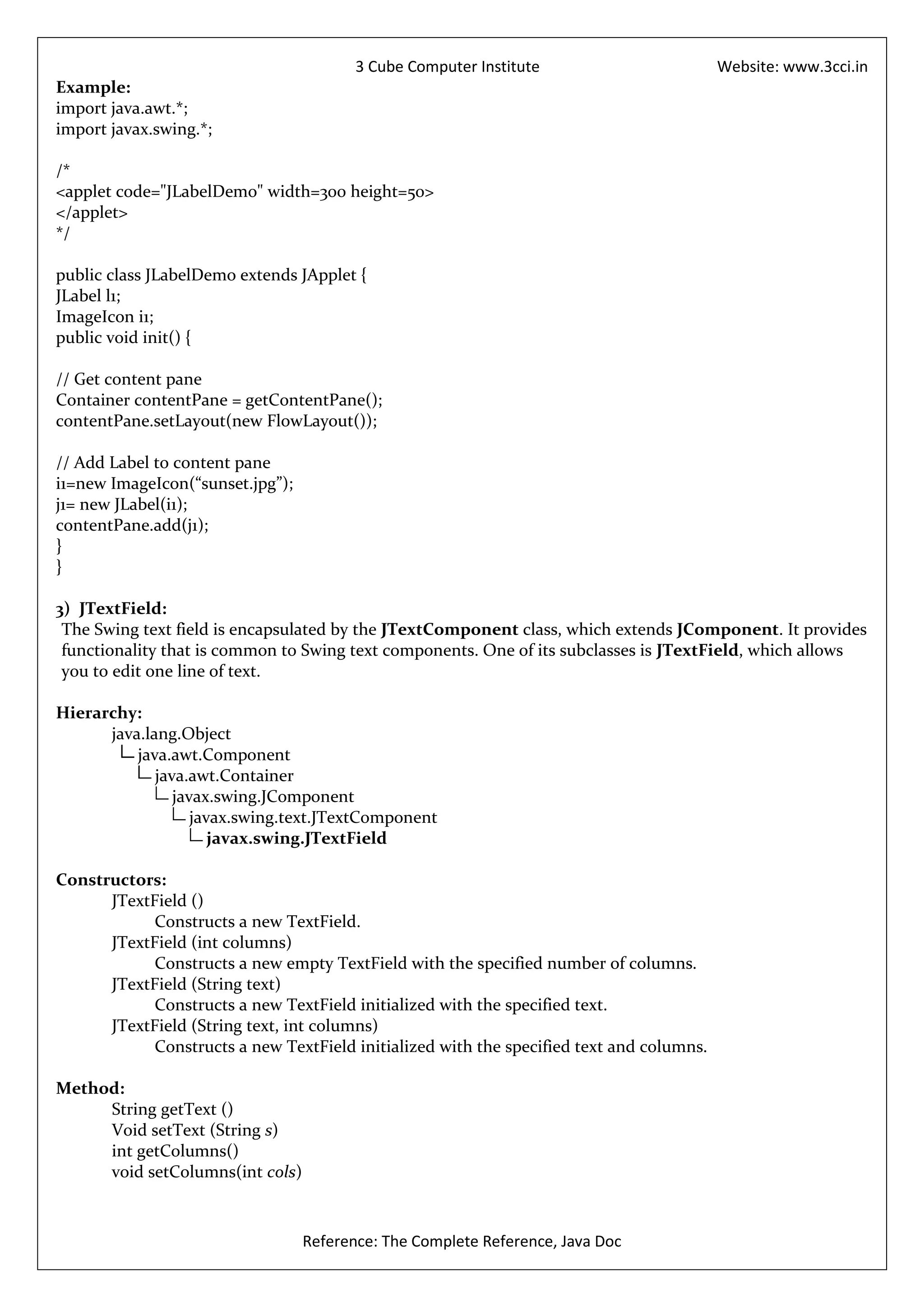 3 Cube Computer Institute                        Website: www.3cci.in
Example:
import java.awt.*;
import javax.swing.*;

/*
<applet code="JLabelDemo" width=300 height=50>
</applet>
*/

public class JLabelDemo extends JApplet {
JLabel l1;
ImageIcon i1;
public void init() {

// Get content pane
Container contentPane = getContentPane();
contentPane.setLayout(new FlowLayout());

// Add Label to content pane
i1=new ImageIcon(“sunset.jpg”);
j1= new JLabel(i1);
contentPane.add(j1);
}
}

3) JTextField:
 The Swing text field is encapsulated by the JTextComponent class, which extends JComponent. It provides
 functionality that is common to Swing text components. One of its subclasses is JTextField, which allows
 you to edit one line of text.

Hierarchy:
      java.lang.Object
          java.awt.Component
             java.awt.Container
                javax.swing.JComponent
                   javax.swing.text.JTextComponent
                      javax.swing.JTextField

Constructors:
      JTextField ()
            Constructs a new TextField.
      JTextField (int columns)
            Constructs a new empty TextField with the specified number of columns.
      JTextField (String text)
            Constructs a new TextField initialized with the specified text.
      JTextField (String text, int columns)
            Constructs a new TextField initialized with the specified text and columns.

Method:
     String getText ()
     Void setText (String s)
     int getColumns()
     void setColumns(int cols)



                                  Reference: The Complete Reference, Java Doc
 